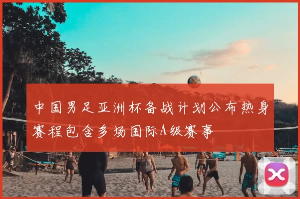 中国男足亚洲杯备战计划公布热身赛程包含多场国际A级赛事