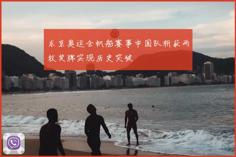 东京奥运会帆船赛事中国队斩获两枚奖牌实现历史突破