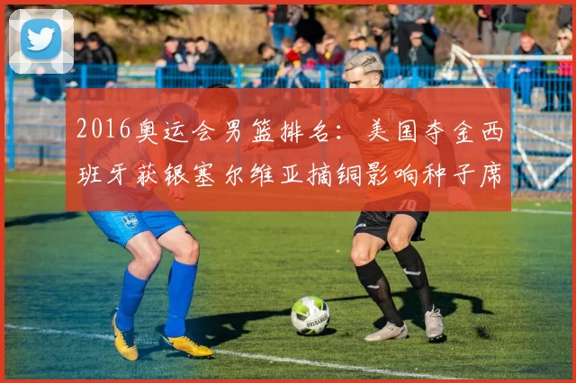 2016奥运会男篮排名：美国夺金西班牙获银塞尔维亚摘铜影响种子席位