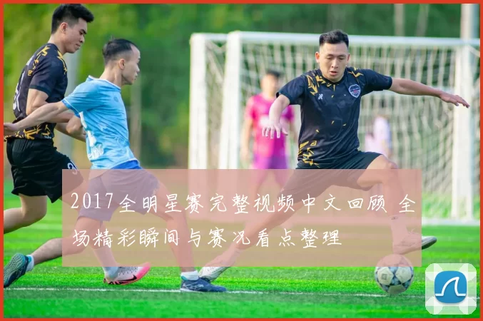 2017全明星赛完整视频中文回顾 全场精彩瞬间与赛况看点整理