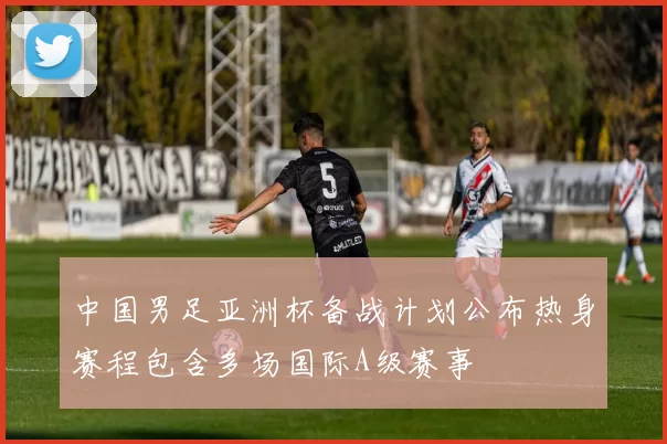 中国男足亚洲杯备战计划公布热身赛程包含多场国际A级赛事