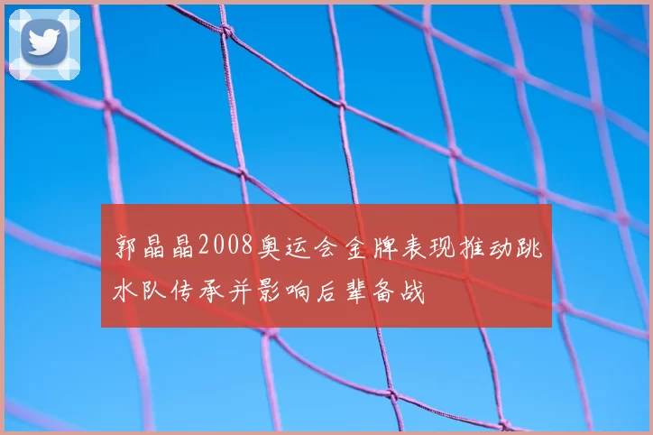 郭晶晶2008奥运会金牌表现推动跳水队传承并影响后辈备战