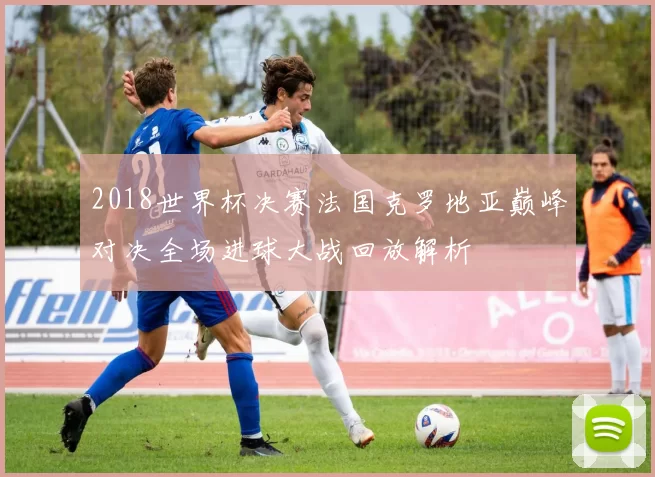 2018世界杯决赛法国克罗地亚巅峰对决全场进球大战回放解析