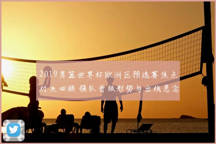 2019男篮世界杯欧洲区预选赛焦点对决回顾 强队晋级形势与出线悬念解析
