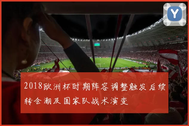 2018欧洲杯时期阵容调整触发后续转会潮及国家队战术演变