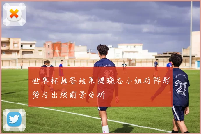 世界杯抽签结果揭晓各小组对阵形势与出线前景分析
