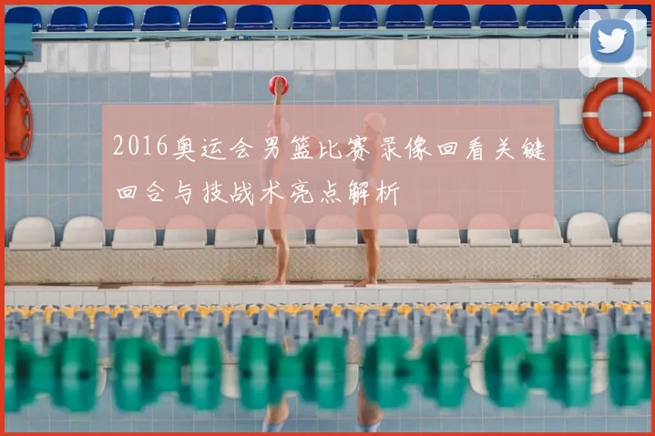 2016奥运会男篮比赛录像回看关键回合与技战术亮点解析