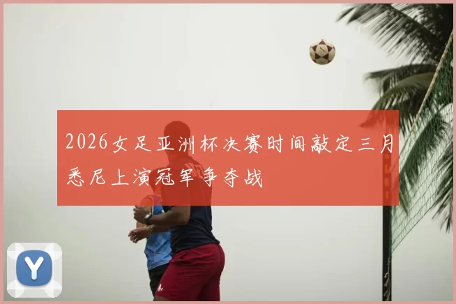 2026女足亚洲杯决赛时间敲定三月悉尼上演冠军争夺战