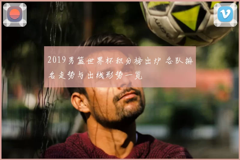2019男篮世界杯积分榜出炉 各队排名走势与出线形势一览