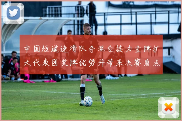 中国短道速滑队夺混合接力金牌扩大代表团奖牌优势并带来决赛看点