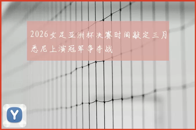 2026女足亚洲杯决赛时间敲定三月悉尼上演冠军争夺战