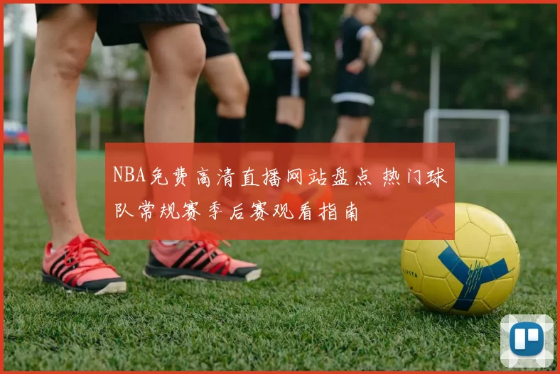 NBA免费高清直播网站盘点 热门球队常规赛季后赛观看指南