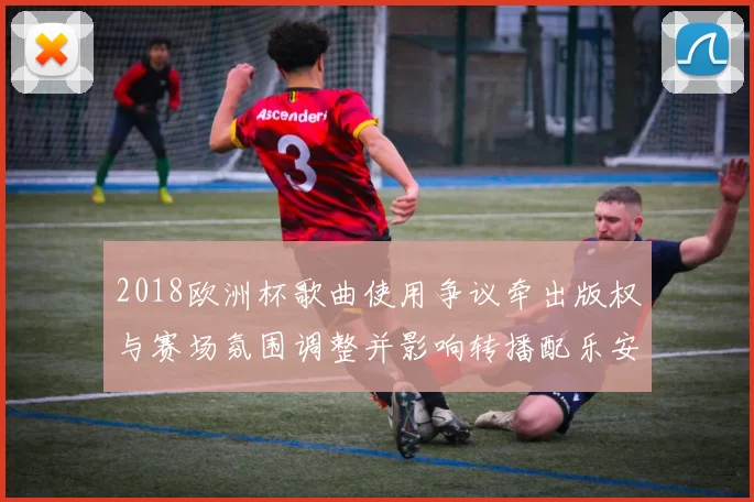 2018欧洲杯歌曲使用争议牵出版权与赛场氛围调整并影响转播配乐安排