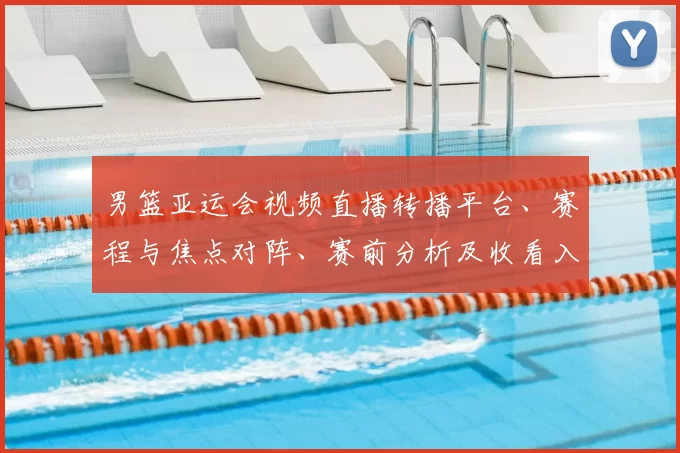 男篮亚运会视频直播转播平台、赛程与焦点对阵、赛前分析及收看入口指南