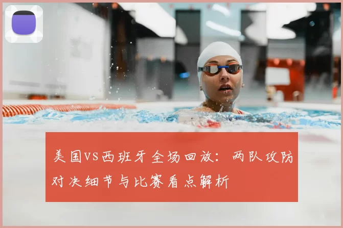 美国vs西班牙全场回放:两队攻防对决细节与比赛看点解析
