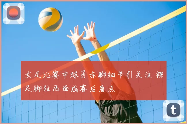 女足比赛中球员赤脚细节引关注 裸足脚趾画面成赛后看点