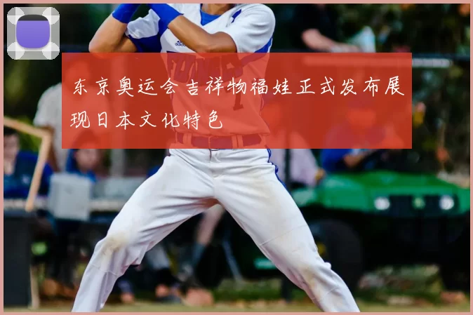 东京奥运会吉祥物福娃正式发布展现日本文化特色