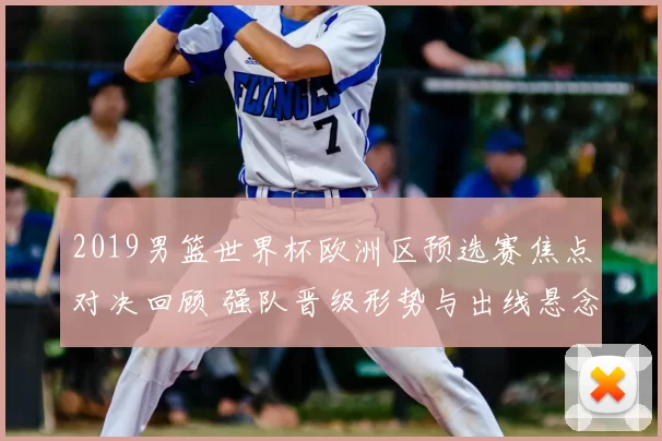 2019男篮世界杯欧洲区预选赛焦点对决回顾 强队晋级形势与出线悬念解析
