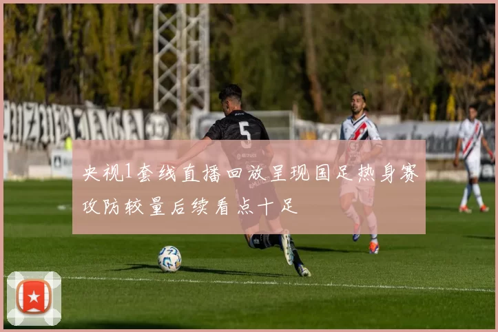 央视1套线直播回放呈现国足热身赛攻防较量后续看点十足