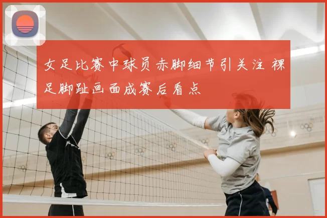 女足比赛中球员赤脚细节引关注 裸足脚趾画面成赛后看点