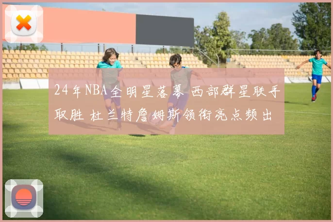 24年NBA全明星落幕 西部群星联手取胜 杜兰特詹姆斯领衔亮点频出