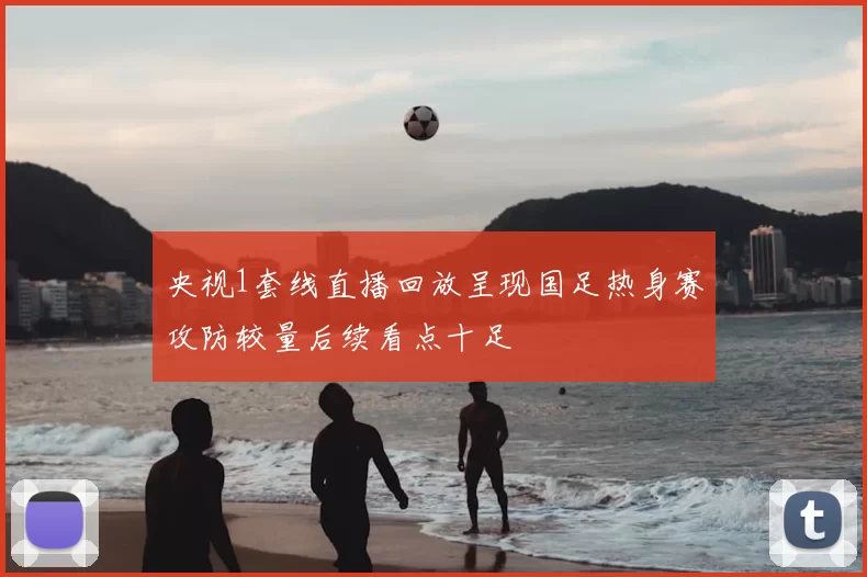 央视1套线直播回放呈现国足热身赛攻防较量后续看点十足