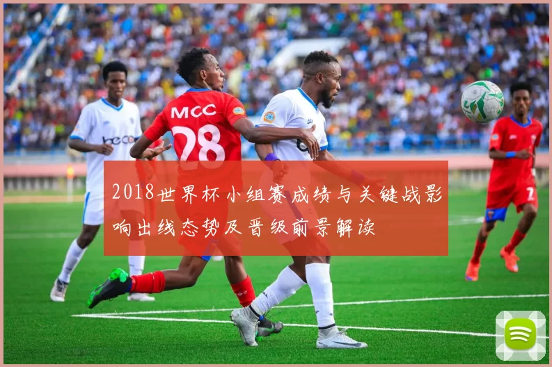 2018世界杯小组赛成绩与关键战影响出线态势及晋级前景解读