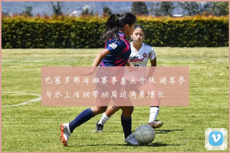 巴塞罗那海滩赛事看点升级 游客参与水上活动带动周边消费增长