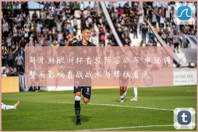 匈牙利欧洲杯首发阵容公布 中场调整或影响首战战术与锋线看点