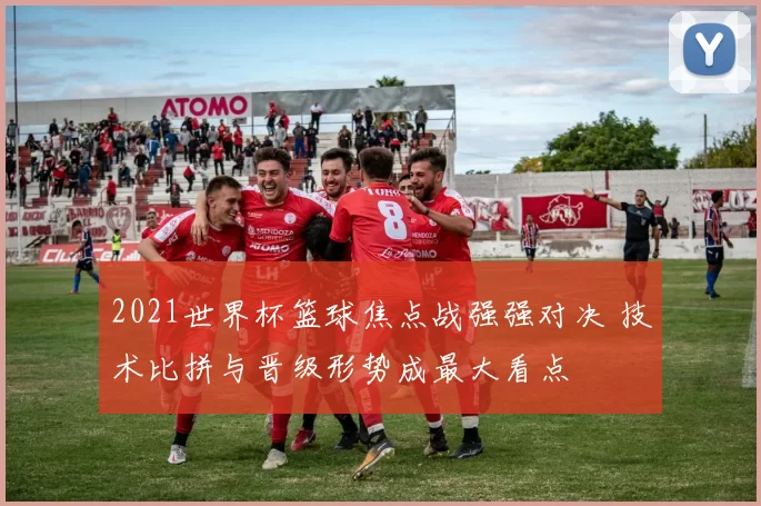 2021世界杯篮球焦点战强强对决 技术比拼与晋级形势成最大看点