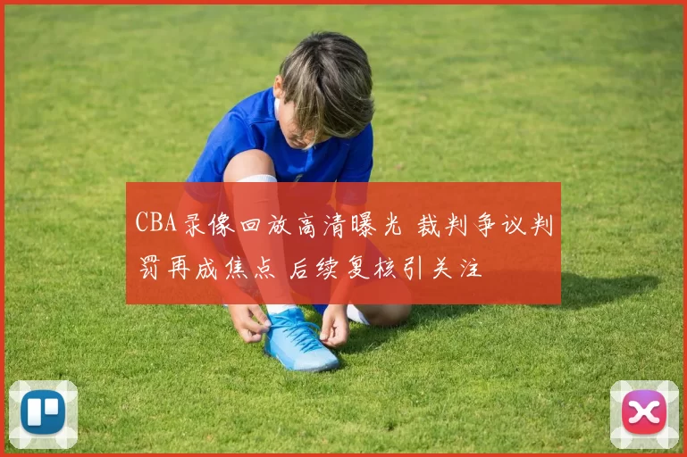 CBA录像回放高清曝光 裁判争议判罚再成焦点 后续复核引关注