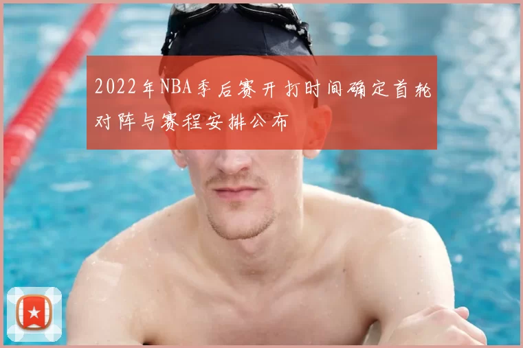 2022年NBA季后赛开打时间确定首轮对阵与赛程安排公布