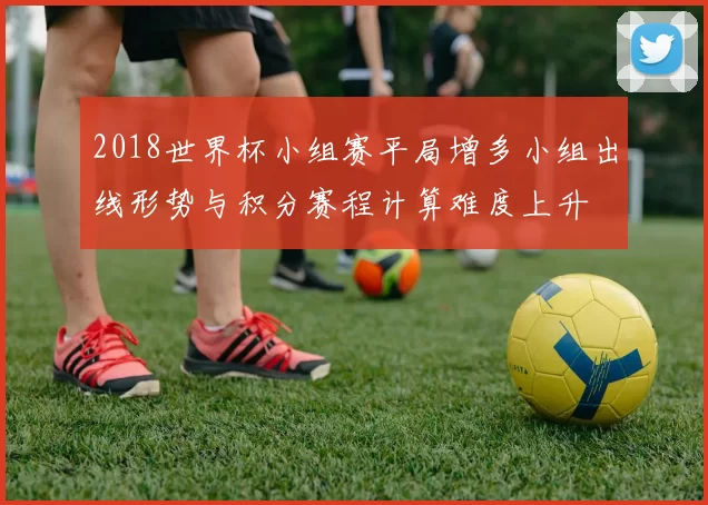 2018世界杯小组赛平局增多小组出线形势与积分赛程计算难度上升