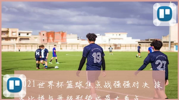 2021世界杯篮球焦点战强强对决 技术比拼与晋级形势成最大看点