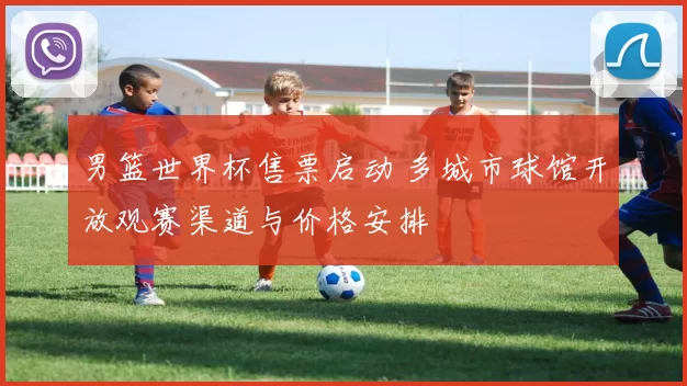 男篮世界杯售票启动 多城市球馆开放观赛渠道与价格安排