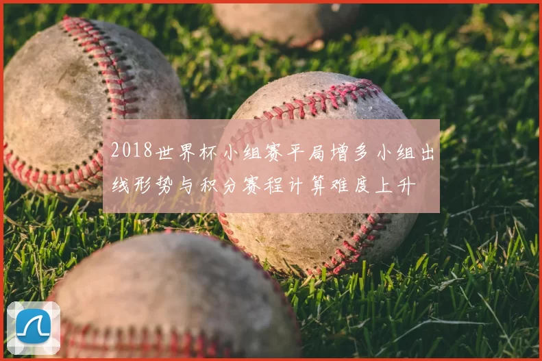 2018世界杯小组赛平局增多小组出线形势与积分赛程计算难度上升