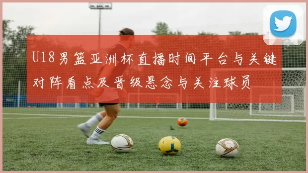 U18男篮亚洲杯直播时间平台与关键对阵看点及晋级悬念与关注球员
