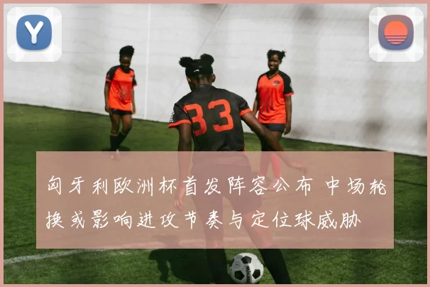 匈牙利欧洲杯首发阵容公布 中场轮换或影响进攻节奏与定位球威胁