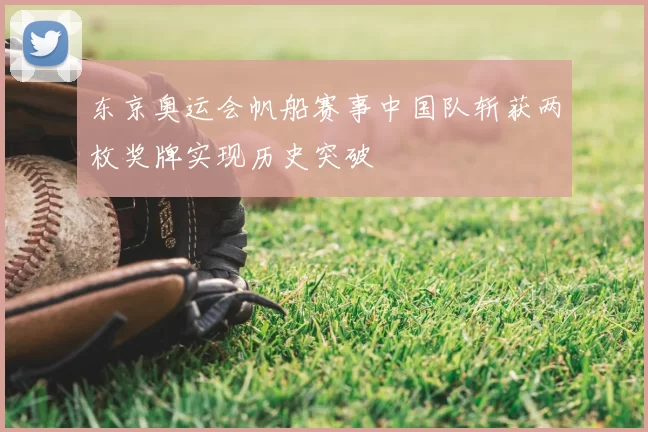 东京奥运会帆船赛事中国队斩获两枚奖牌实现历史突破