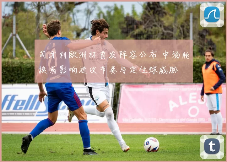 匈牙利欧洲杯首发阵容公布 中场轮换或影响进攻节奏与定位球威胁