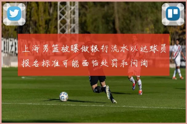 上海男篮被曝做银行流水以达球员报名标准可能面临处罚和问询