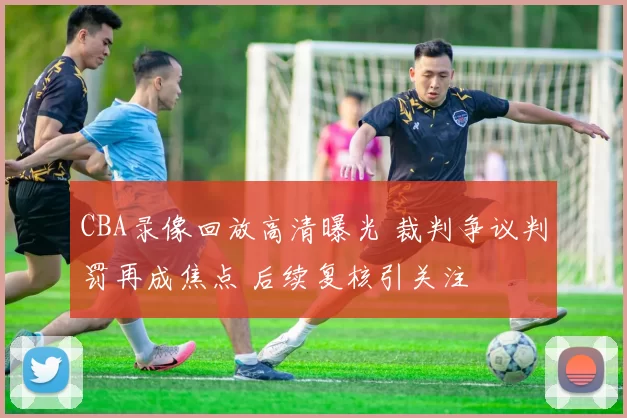 CBA录像回放高清曝光 裁判争议判罚再成焦点 后续复核引关注