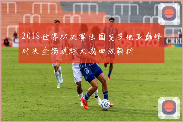 2018世界杯决赛法国克罗地亚巅峰对决全场进球大战回放解析