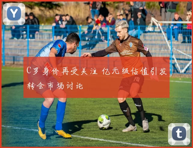 C罗身价再受关注 亿元级估值引发转会市场讨论