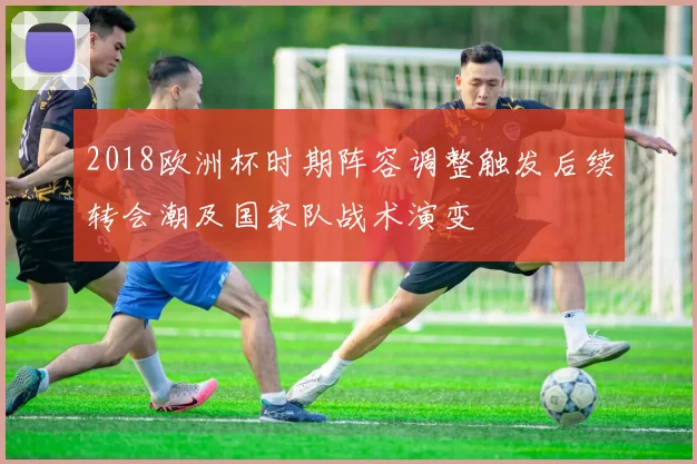 2018欧洲杯时期阵容调整触发后续转会潮及国家队战术演变
