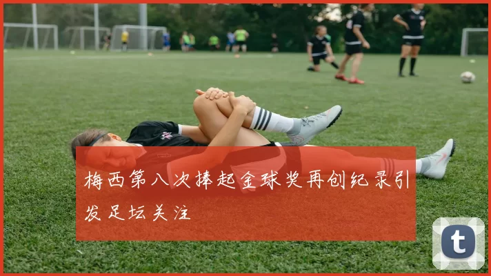 梅西第八次捧起金球奖再创纪录引发足坛关注