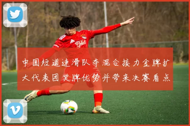 中国短道速滑队夺混合接力金牌扩大代表团奖牌优势并带来决赛看点